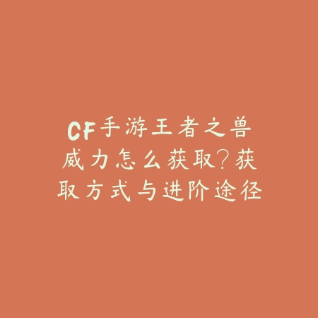 CF手游王者之兽威力怎么获取？获取方式与进阶途径分析_绿色下载网_游戏攻略_