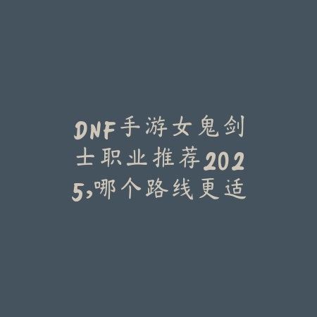 DNF手游女鬼剑士职业推荐2025，哪个路线更适合平民玩家？_绿色下载网_游戏攻略_