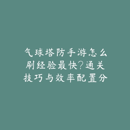 气球塔防手游怎么刷经验最快？通关技巧与效率配置分享_绿色下载网_游戏攻略_