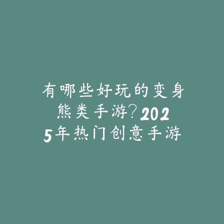 有哪些好玩的变身熊类手游？2025年热门创意手游推荐合集_绿色下载网_游戏推荐_