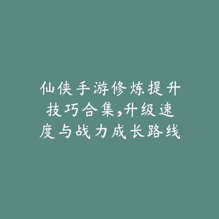 仙侠手游修炼提升技巧合集，升级速度与战力成长路线图_绿色下载网_游戏攻略_