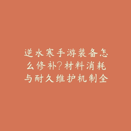 逆水寒手游装备怎么修补？材料消耗与耐久维护机制全解析_绿色下载网_游戏攻略_