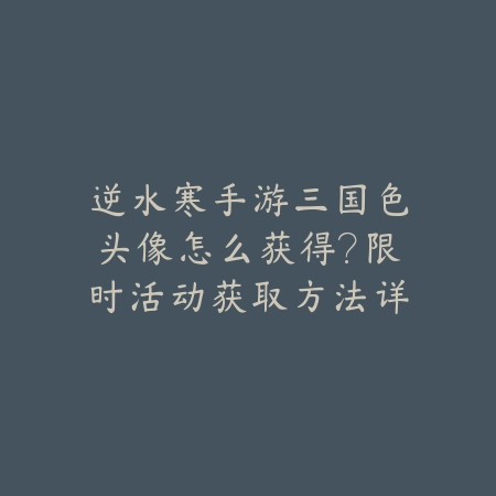 逆水寒手游三国色头像怎么获得？限时活动获取方法详解_绿色下载网_游戏攻略_