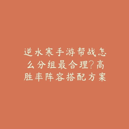 逆水寒手游帮战怎么分组最合理？高胜率阵容搭配方案推荐_绿色下载网_游戏攻略_