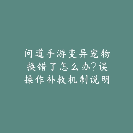 问道手游变异宠物换错了怎么办？误操作补救机制说明_绿色下载网_游戏攻略_