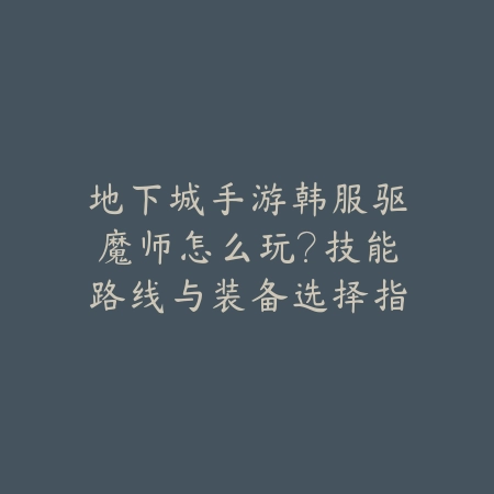 地下城手游韩服驱魔师怎么玩？技能路线与装备选择指南_绿色下载网_游戏攻略_