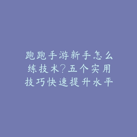 跑跑手游新手怎么练技术？五个实用技巧快速提升水平_绿色下载网_游戏攻略_