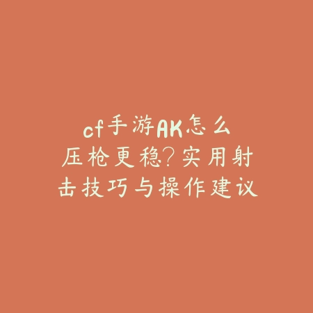 cf手游AK怎么压枪更稳？实用射击技巧与操作建议_绿色下载网_游戏攻略_