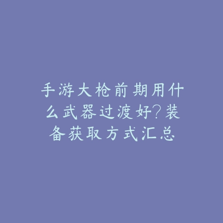 手游大枪前期用什么武器过渡好？装备获取方式汇总_绿色下载网_游戏攻略_