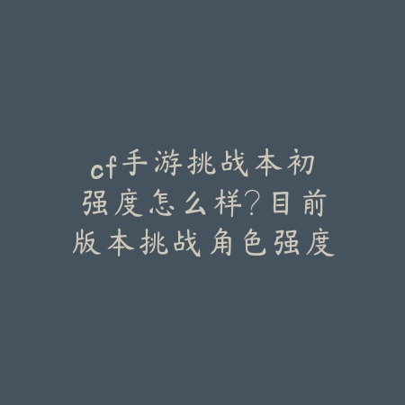 cf手游挑战本初强度怎么样？目前版本挑战角色强度排名_绿色下载网_游戏攻略_