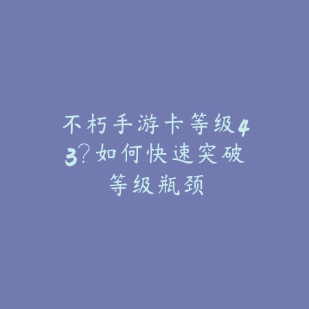 不朽手游卡等级43？如何快速突破等级瓶颈_绿色下载网_游戏攻略_