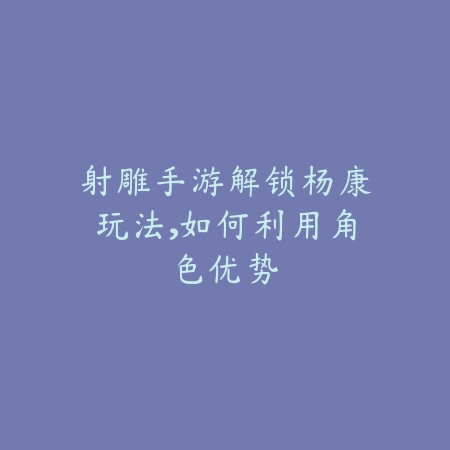 射雕手游解锁杨康玩法,如何利用角色优势_绿色下载网_游戏攻略 射雕手游解锁杨康玩法,如何利用角色优势-绿色下载网