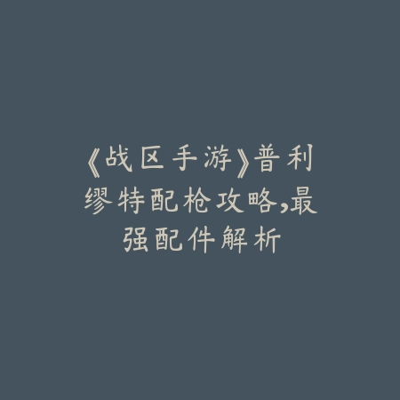 《战区手游》普利缪特配枪攻略，最强配件解析_绿色下载网_游戏攻略_
