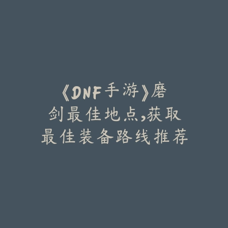 《DNF手游》磨剑最佳地点，获取最佳装备路线推荐_绿色下载网_游戏攻略_